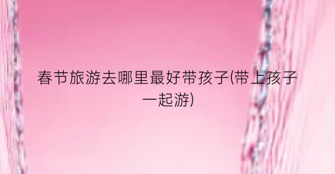 春节旅游去哪里最好带孩子(带上孩子一起游)