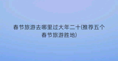春节旅游去哪里过大年二十(推荐五个春节旅游胜地)
