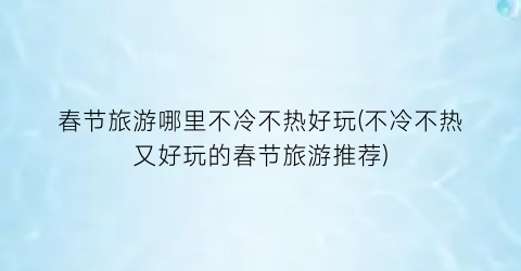春节旅游哪里不冷不热好玩(不冷不热又好玩的春节旅游推荐)