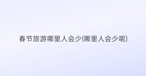 春节旅游哪里人会少(哪里人会少呢)