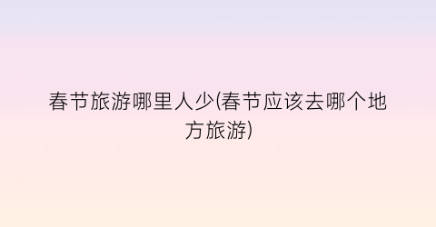 春节旅游哪里人少(春节应该去哪个地方旅游)