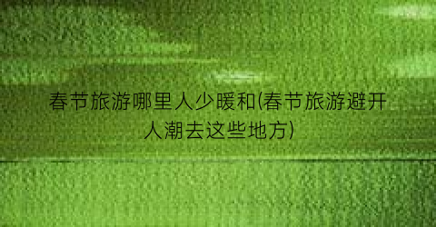 春节旅游哪里人少暖和(春节旅游避开人潮去这些地方)