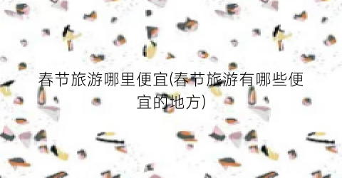 春节旅游哪里便宜(春节旅游有哪些便宜的地方)