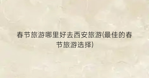 春节旅游哪里好去西安旅游(最佳的春节旅游选择)