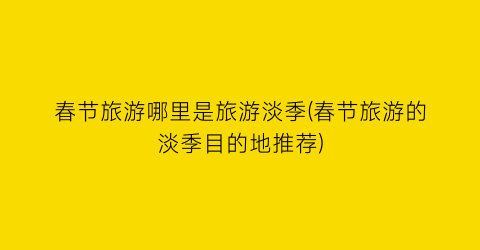 春节旅游哪里是旅游淡季(春节旅游的淡季目的地推荐)