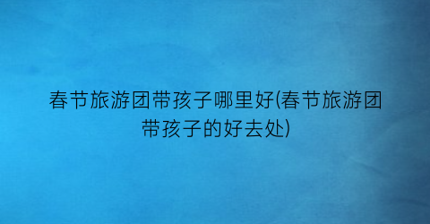 春节旅游团带孩子哪里好(春节旅游团带孩子的好去处)