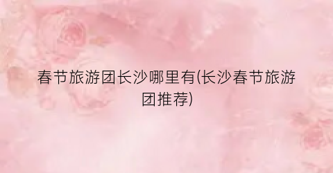 春节旅游团长沙哪里有(长沙春节旅游团推荐)