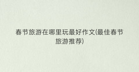 春节旅游在哪里玩最好作文(最佳春节旅游推荐)