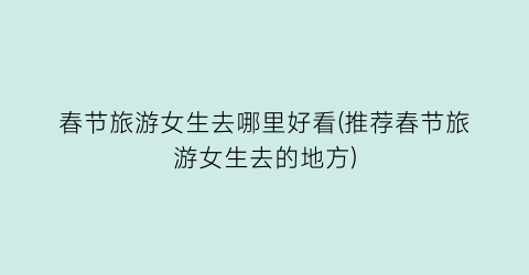 春节旅游女生去哪里好看(推荐春节旅游女生去的地方)
