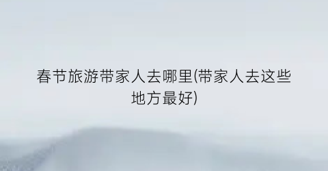 春节旅游带家人去哪里(带家人去这些地方最好)