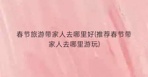春节旅游带家人去哪里好(推荐春节带家人去哪里游玩)