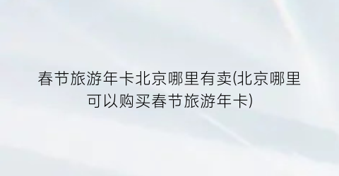 春节旅游年卡北京哪里有卖(北京哪里可以购买春节旅游年卡)