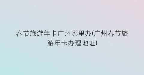 春节旅游年卡广州哪里办(广州春节旅游年卡办理地址)
