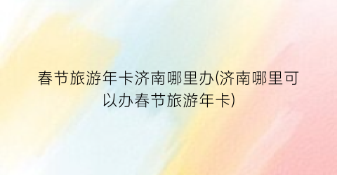 春节旅游年卡济南哪里办(济南哪里可以办春节旅游年卡)