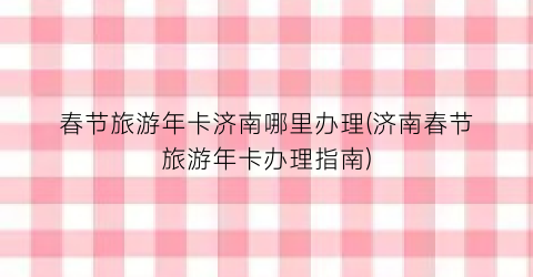 春节旅游年卡济南哪里办理(济南春节旅游年卡办理指南)
