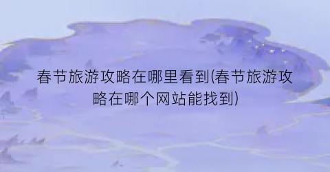春节旅游攻略在哪里看到(春节旅游攻略在哪个网站能找到)