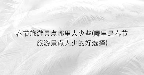 春节旅游景点哪里人少些(哪里是春节旅游景点人少的好选择)