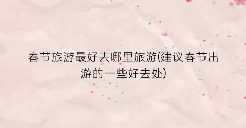 春节旅游最好去哪里旅游(建议春节出游的一些好去处)