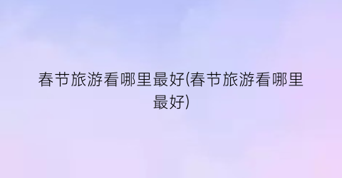 春节旅游看哪里最好(春节旅游看哪里最好)