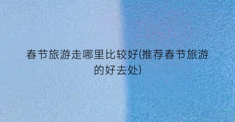 春节旅游走哪里比较好(推荐春节旅游的好去处)