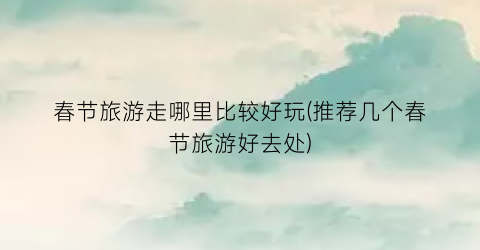 春节旅游走哪里比较好玩(推荐几个春节旅游好去处)