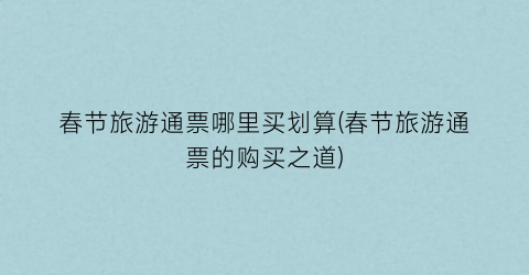 春节旅游通票哪里买划算(春节旅游通票的购买之道)