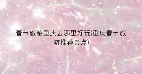 春节旅游重庆去哪里好玩(重庆春节旅游推荐景点)