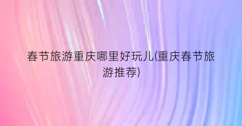 春节旅游重庆哪里好玩儿(重庆春节旅游推荐)