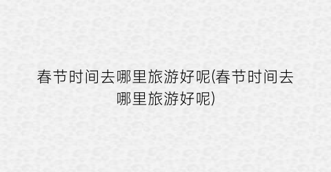 春节时间去哪里旅游好呢(春节时间去哪里旅游好呢)