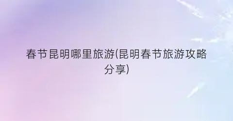 春节昆明哪里旅游(昆明春节旅游攻略分享)