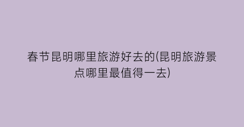 春节昆明哪里旅游好去的(昆明旅游景点哪里最值得一去)
