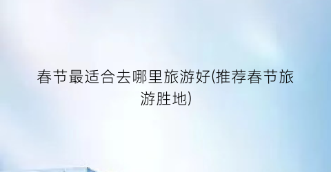 春节最适合去哪里旅游好(推荐春节旅游胜地)