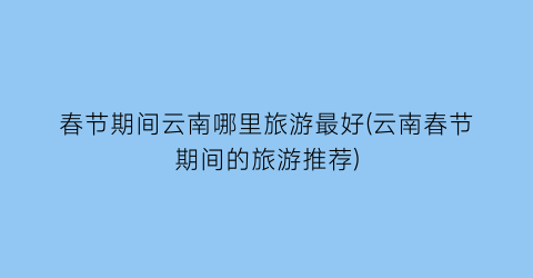 春节期间云南哪里旅游最好(云南春节期间的旅游推荐)