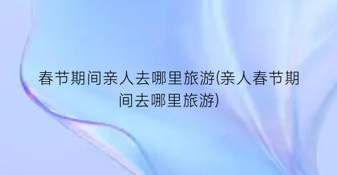 春节期间亲人去哪里旅游(亲人春节期间去哪里旅游)