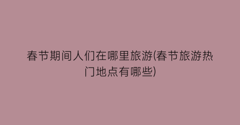 春节期间人们在哪里旅游(春节旅游热门地点有哪些)