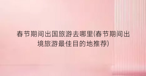 春节期间出国旅游去哪里(春节期间出境旅游最佳目的地推荐)