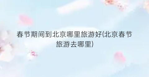 春节期间到北京哪里旅游好(北京春节旅游去哪里)