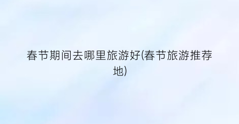 春节期间去哪里旅游好(春节旅游推荐地)