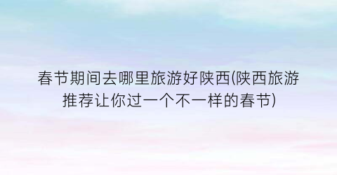 春节期间去哪里旅游好陕西(陕西旅游推荐让你过一个不一样的春节)