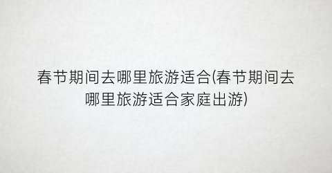 春节期间去哪里旅游适合(春节期间去哪里旅游适合家庭出游)