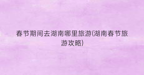 春节期间去湖南哪里旅游(湖南春节旅游攻略)