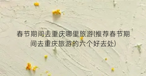 春节期间去重庆哪里旅游(推荐春节期间去重庆旅游的六个好去处)