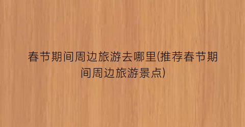 春节期间周边旅游去哪里(推荐春节期间周边旅游景点)