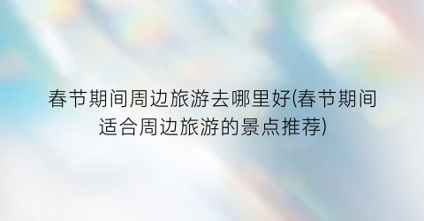 春节期间周边旅游去哪里好(春节期间适合周边旅游的景点推荐)
