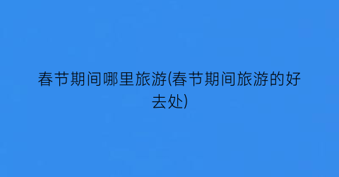 春节期间哪里旅游(春节期间旅游的好去处)