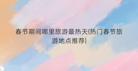 春节期间哪里旅游最热天(热门春节旅游地点推荐)