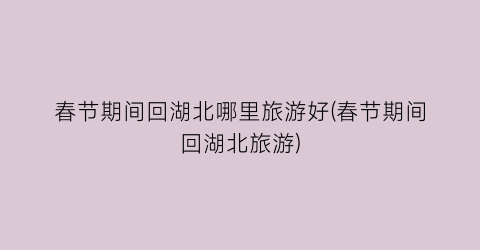 春节期间回湖北哪里旅游好(春节期间回湖北旅游)