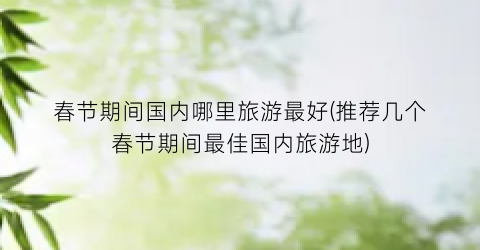 春节期间国内哪里旅游最好(推荐几个春节期间最佳国内旅游地)