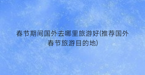 春节期间国外去哪里旅游好(推荐国外春节旅游目的地)