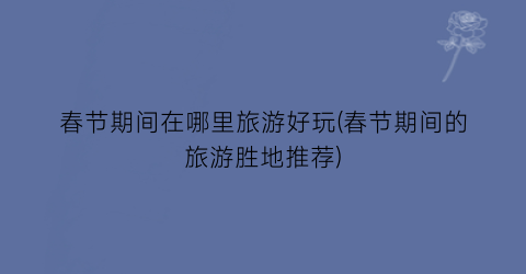 春节期间在哪里旅游好玩(春节期间的旅游胜地推荐)